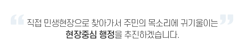 직접 민생현장으로 찾아가서 주민의 목소리에 귀기울이는 현장중심 행정을 추진하겠습니다.