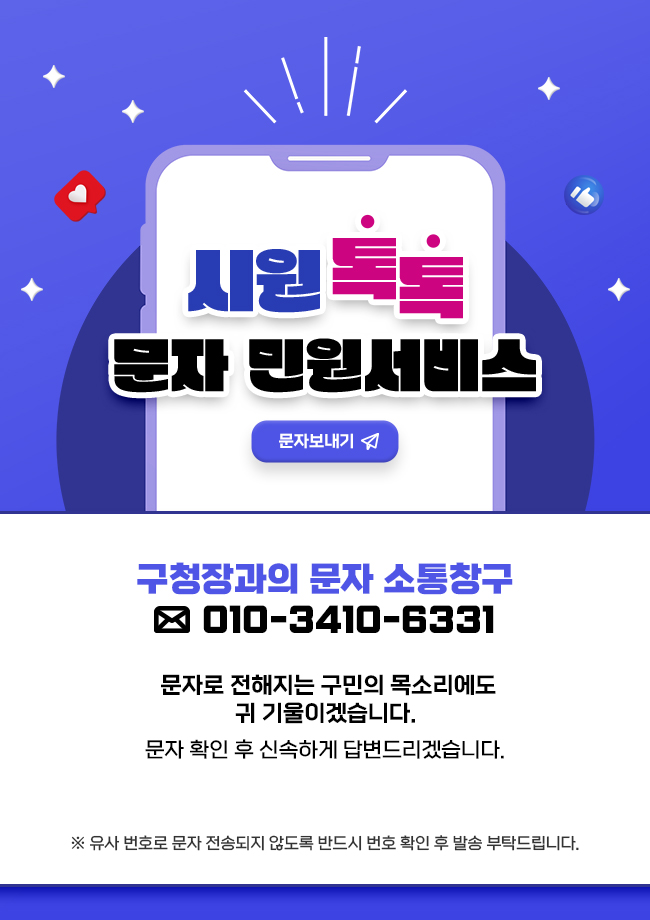 시원톡톡 문자 민원 서비스 (문자보내기) 구청장과의 문자 소통창구      010-3410-6331 구청장과의 문자 소통창구 010-3410-6331
    문자로 전해지는 구민의 목소리에도 귀 기울이겠습니다. 
    문자 확인 후 신속하게 답변드리겠습니다.

    ※ 유사 번호로 문자 전송되지 않도록 반드시 번호 확인 후 발송 부탁드립니다.