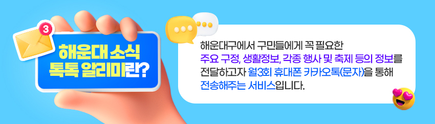 해운대 소식 톡톡 알리미란? 해운대구에서 구민들에게 꼭 필요한 주요 구정, 생활정보, 각종 행사 및 축제 등의 정보를 전달하고자 월3회 휴대폰 카카오톡(문자)을 통해 전송해주는 서비스입니다.