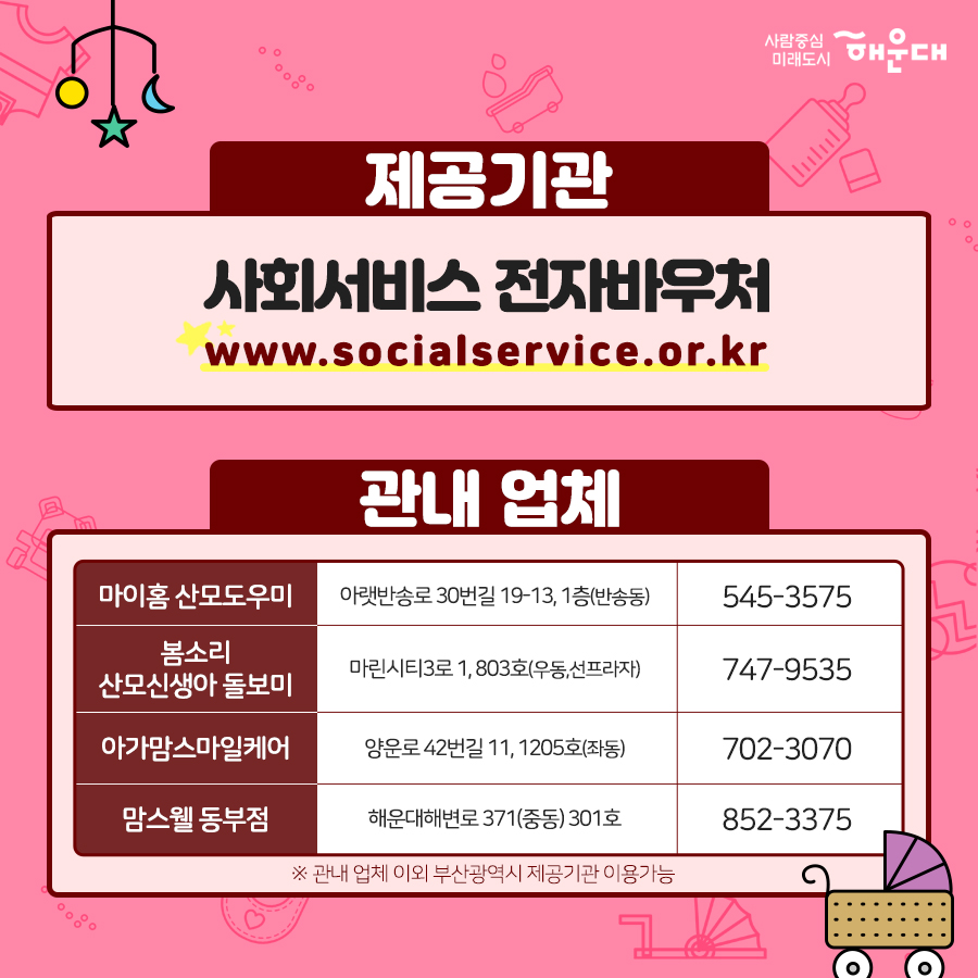 01. 
아이 낳기 좋은 해운대 산모·신생아 건강관리 지원 사업 확대
02. 
중요하다는 건 알지만 혼자서 하기 힘든 산후조리
건강한 산욕기, 산후관리를 위한 산모·신생아 건강관리 서비스
03.
'산모·신생아 건강관리사'가 출산가정을 방문하여
산모의 산후회복과 신생아 양율을 도와드리는 서비스
04.
- 산모건강관리 : 산모신체 상태조사, 산후부종관리, 산모 영양관리, 좌욕지원, 산모 위생고나리, 산후체조지원
- 신생아 건강관리 : 신생아 건강상태 확인, 신생아 청결관리, 신생아 수유지원, 신생아 위생관리, 예방접종지원
- 가사활동지원 : 산모식사준비, 생활공간청소, 의료 등 세탁
- 산모 정보제공 : 응금상황 밝견 및 대응, 감염 예방 및 관리 수유, 산후회복, 신생아 케어 관련 산모 교육
- 정서지원 : 정서상태 이해, 정서적 지지
- 기타 : 제공기록 작성, 특이사항 보고
05.
신청대상
해우대구에 6개월 이상 거주한 기준중위소득 100% 초과의 출산가정 확대 지원
기존 : 기준중위소득 100% 이하의 출산가정
06.
지원내용
테마 유형, 이용일수, 지원금, 본인부담금
단태아, 10일, 588,000원, 532,000원
둘째아, 15일, 906,000원, 774,000원
※ 지원금액 및 본인부담금은 매년 정부 지침에서 정하는 예외등급 표준형을 기준으로 함.
※ 기존지원은 산모신생아 건강관리사업 지침에 의해 지원됨. 8번째 이미지