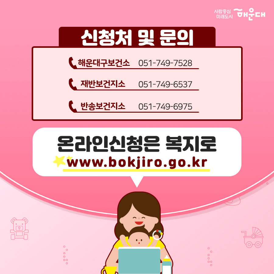 01. 
아이 낳기 좋은 해운대 산모·신생아 건강관리 지원 사업 확대
02. 
중요하다는 건 알지만 혼자서 하기 힘든 산후조리
건강한 산욕기, 산후관리를 위한 산모·신생아 건강관리 서비스
03.
'산모·신생아 건강관리사'가 출산가정을 방문하여
산모의 산후회복과 신생아 양율을 도와드리는 서비스
04.
- 산모건강관리 : 산모신체 상태조사, 산후부종관리, 산모 영양관리, 좌욕지원, 산모 위생고나리, 산후체조지원
- 신생아 건강관리 : 신생아 건강상태 확인, 신생아 청결관리, 신생아 수유지원, 신생아 위생관리, 예방접종지원
- 가사활동지원 : 산모식사준비, 생활공간청소, 의료 등 세탁
- 산모 정보제공 : 응금상황 밝견 및 대응, 감염 예방 및 관리 수유, 산후회복, 신생아 케어 관련 산모 교육
- 정서지원 : 정서상태 이해, 정서적 지지
- 기타 : 제공기록 작성, 특이사항 보고
05.
신청대상
해우대구에 6개월 이상 거주한 기준중위소득 100% 초과의 출산가정 확대 지원
기존 : 기준중위소득 100% 이하의 출산가정
06.
지원내용
테마 유형, 이용일수, 지원금, 본인부담금
단태아, 10일, 588,000원, 532,000원
둘째아, 15일, 906,000원, 774,000원
※ 지원금액 및 본인부담금은 매년 정부 지침에서 정하는 예외등급 표준형을 기준으로 함.
※ 기존지원은 산모신생아 건강관리사업 지침에 의해 지원됨. 9번째 이미지