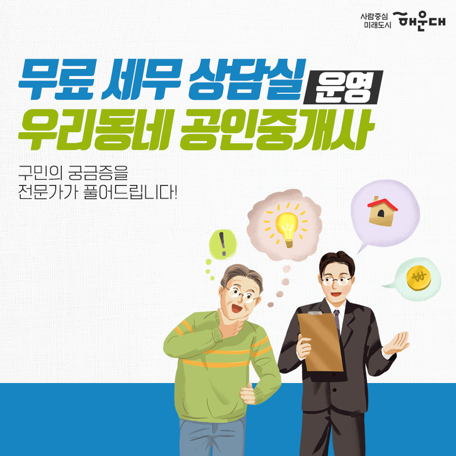 01.
세무 상담실 운영 
우리동네 공인중개사
구민의 궁금증을 전문가가 풀어드립니다!
02.
세금 고민 해결!
무료 세무 상담실
복잡하고 어려운 세금 마을 세무사가 해결해드립니다.
03.
무료 세무 상담실
국세#양도소득세#상속세#증여세#부가가치세 지방세#취득세#증여세
나의 세금 고민
매월 둘째 넷째 목요일 오후 2시~5시 해운대구청 1층 통합복지상담실 내
부동산 중개 무엇이든 물어보세요!
우리동네 공인중개사
지원기관: 한국공인중개사협회 해운대구지회
우리동네 공인중개사
매매/인대차 등 부동산 관련 제반 사항 상담
매주 금요일 오전 10~12시, 오후 2시~5시 해운대구청 1층 통합복지상담실 내
무료 세무 상담실
사전예약 후 방문상담
해운대구청 홈페이지
세무1과 ☎749-4182 1번째 이미지