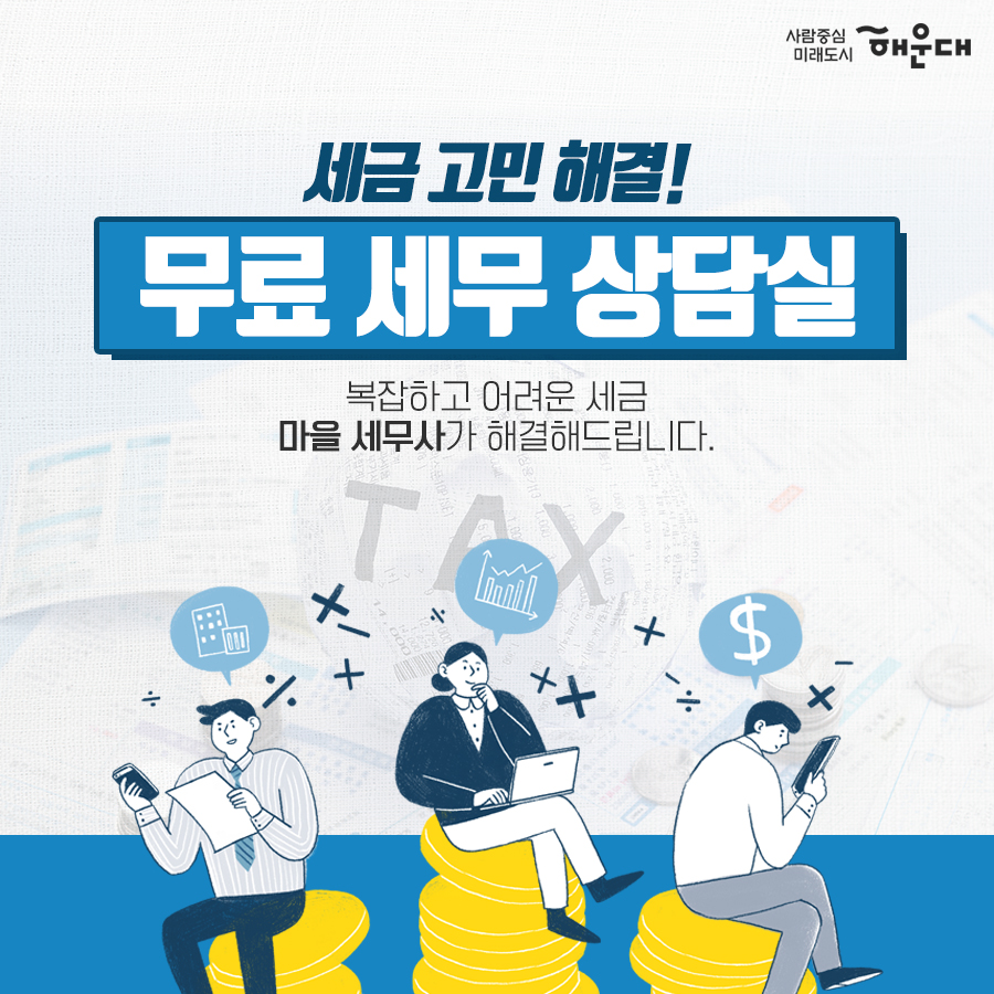 01.
세무 상담실 운영 
우리동네 공인중개사
구민의 궁금증을 전문가가 풀어드립니다!
02.
세금 고민 해결!
무료 세무 상담실
복잡하고 어려운 세금 마을 세무사가 해결해드립니다.
03.
무료 세무 상담실
국세#양도소득세#상속세#증여세#부가가치세 지방세#취득세#증여세
나의 세금 고민
매월 둘째 넷째 목요일 오후 2시~5시 해운대구청 1층 통합복지상담실 내
부동산 중개 무엇이든 물어보세요!
우리동네 공인중개사
지원기관: 한국공인중개사협회 해운대구지회
우리동네 공인중개사
매매/인대차 등 부동산 관련 제반 사항 상담
매주 금요일 오전 10~12시, 오후 2시~5시 해운대구청 1층 통합복지상담실 내
무료 세무 상담실
사전예약 후 방문상담
해운대구청 홈페이지
세무1과 ☎749-4182 2번째 이미지