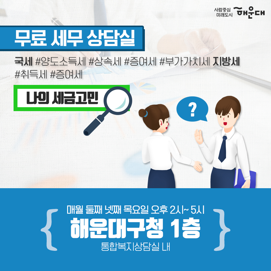 01.
세무 상담실 운영 
우리동네 공인중개사
구민의 궁금증을 전문가가 풀어드립니다!
02.
세금 고민 해결!
무료 세무 상담실
복잡하고 어려운 세금 마을 세무사가 해결해드립니다.
03.
무료 세무 상담실
국세#양도소득세#상속세#증여세#부가가치세 지방세#취득세#증여세
나의 세금 고민
매월 둘째 넷째 목요일 오후 2시~5시 해운대구청 1층 통합복지상담실 내
부동산 중개 무엇이든 물어보세요!
우리동네 공인중개사
지원기관: 한국공인중개사협회 해운대구지회
우리동네 공인중개사
매매/인대차 등 부동산 관련 제반 사항 상담
매주 금요일 오전 10~12시, 오후 2시~5시 해운대구청 1층 통합복지상담실 내
무료 세무 상담실
사전예약 후 방문상담
해운대구청 홈페이지
세무1과 ☎749-4182 3번째 이미지