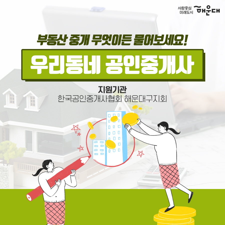 01.
세무 상담실 운영 
우리동네 공인중개사
구민의 궁금증을 전문가가 풀어드립니다!
02.
세금 고민 해결!
무료 세무 상담실
복잡하고 어려운 세금 마을 세무사가 해결해드립니다.
03.
무료 세무 상담실
국세#양도소득세#상속세#증여세#부가가치세 지방세#취득세#증여세
나의 세금 고민
매월 둘째 넷째 목요일 오후 2시~5시 해운대구청 1층 통합복지상담실 내
부동산 중개 무엇이든 물어보세요!
우리동네 공인중개사
지원기관: 한국공인중개사협회 해운대구지회
우리동네 공인중개사
매매/인대차 등 부동산 관련 제반 사항 상담
매주 금요일 오전 10~12시, 오후 2시~5시 해운대구청 1층 통합복지상담실 내
무료 세무 상담실
사전예약 후 방문상담
해운대구청 홈페이지
세무1과 ☎749-4182 4번째 이미지