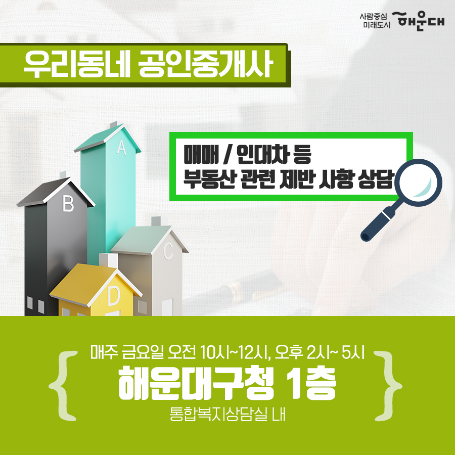 01.
세무 상담실 운영 
우리동네 공인중개사
구민의 궁금증을 전문가가 풀어드립니다!
02.
세금 고민 해결!
무료 세무 상담실
복잡하고 어려운 세금 마을 세무사가 해결해드립니다.
03.
무료 세무 상담실
국세#양도소득세#상속세#증여세#부가가치세 지방세#취득세#증여세
나의 세금 고민
매월 둘째 넷째 목요일 오후 2시~5시 해운대구청 1층 통합복지상담실 내
부동산 중개 무엇이든 물어보세요!
우리동네 공인중개사
지원기관: 한국공인중개사협회 해운대구지회
우리동네 공인중개사
매매/인대차 등 부동산 관련 제반 사항 상담
매주 금요일 오전 10~12시, 오후 2시~5시 해운대구청 1층 통합복지상담실 내
무료 세무 상담실
사전예약 후 방문상담
해운대구청 홈페이지
세무1과 ☎749-4182 5번째 이미지