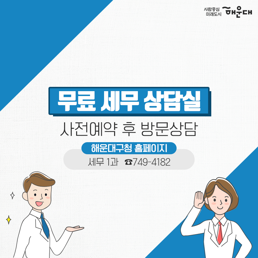 01.
세무 상담실 운영 
우리동네 공인중개사
구민의 궁금증을 전문가가 풀어드립니다!
02.
세금 고민 해결!
무료 세무 상담실
복잡하고 어려운 세금 마을 세무사가 해결해드립니다.
03.
무료 세무 상담실
국세#양도소득세#상속세#증여세#부가가치세 지방세#취득세#증여세
나의 세금 고민
매월 둘째 넷째 목요일 오후 2시~5시 해운대구청 1층 통합복지상담실 내
부동산 중개 무엇이든 물어보세요!
우리동네 공인중개사
지원기관: 한국공인중개사협회 해운대구지회
우리동네 공인중개사
매매/인대차 등 부동산 관련 제반 사항 상담
매주 금요일 오전 10~12시, 오후 2시~5시 해운대구청 1층 통합복지상담실 내
무료 세무 상담실
사전예약 후 방문상담
해운대구청 홈페이지
세무1과 ☎749-4182 6번째 이미지