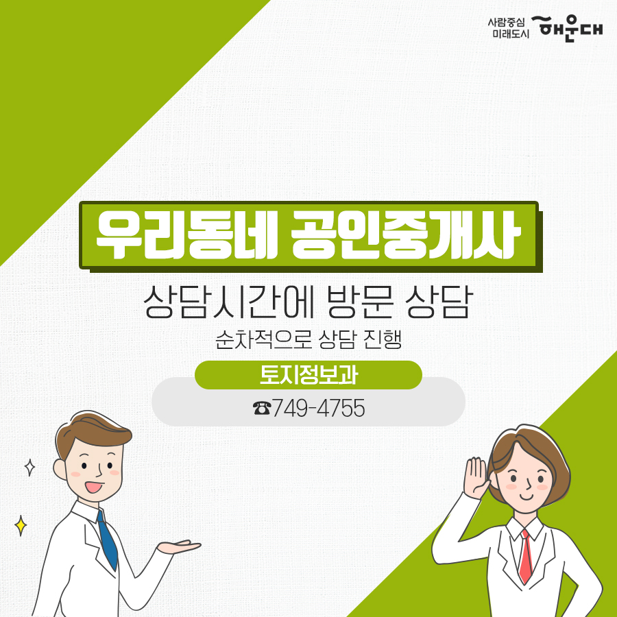 01.
세무 상담실 운영 
우리동네 공인중개사
구민의 궁금증을 전문가가 풀어드립니다!
02.
세금 고민 해결!
무료 세무 상담실
복잡하고 어려운 세금 마을 세무사가 해결해드립니다.
03.
무료 세무 상담실
국세#양도소득세#상속세#증여세#부가가치세 지방세#취득세#증여세
나의 세금 고민
매월 둘째 넷째 목요일 오후 2시~5시 해운대구청 1층 통합복지상담실 내
부동산 중개 무엇이든 물어보세요!
우리동네 공인중개사
지원기관: 한국공인중개사협회 해운대구지회
우리동네 공인중개사
매매/인대차 등 부동산 관련 제반 사항 상담
매주 금요일 오전 10~12시, 오후 2시~5시 해운대구청 1층 통합복지상담실 내
무료 세무 상담실
사전예약 후 방문상담
해운대구청 홈페이지
세무1과 ☎749-4182 7번째 이미지