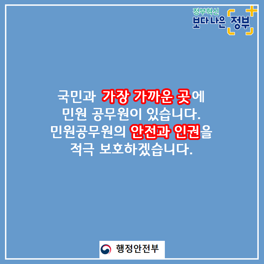 01.
국민과 가장 가까운 곳에 민원 공무원이 있습니다.
민원공무원의 안전과 인권을 적극 보호하겠습니다.

02.
민원실에서 엽총 발사 공무원 2명 사망
2018년 8월, 경북 봉화군 소천면사무소에서 
물부족 문제로 이웃과 다투다 민원 처리에 불만을 가진 B씨(77세)가
민원실에 난입해 '손들어'라 외친 뒤 엽총 4발을 발사했다. 

03.
민원인이 쇠파이프로 공무원 때려 부상
2020년 2월, 울산 중구청에서 생계비 지원금액에 불만을 품은
기초생활수급자 A씨(63세)가 사무실에 난입하여
담당 계장의 머리를 두차례 가격하였다.
결국, 병원으로 옮겨져 머리 부위를 봉합하였다. 

04.
2019년 한 해, 민원공무원에게 폭언, 폭행 등 위해를 가한 사례는
총 38,054건으로 2018년 대비 10.3% 상승하는 등 지속적인 증가추세이다.
(2018년 대비 3,570건 증가)
2018년: 34,484
2019: 38,054

05.
2019년 민원처리 과정에서 발생한 위법행위 통혜
폭언, 욕설: 32,312건
협박: 2,353건
폭행: 323건

폭언, 협박은 예삿일이 되어 버렸습니다. 

06.
나봉사(41세, 민원공무원)
떼쓰면 들어준다는 인식이 강해요.
지자체장님은 표를 의식하셔서 적극적으로 대처를 못하시고..
공권력 추락과 함께 시민의 불안감도 커졌습니다.
친적이나 적극행정만으로는 근절이 어려운 상황입니다. 

07.
안전한 민원환경 조성을 위한 사전예방
2020년까지 CCTV, 비상벨, 녹음전화 설치 완료
2021년까지 청원경찰 등 안전요원 전 기관 배치
경찰과 협업, 즉시 출동체계 구축
법질서 위반행위 엄정대응

08.
민원 에티켓도 함께 뽑아주세요
폭언이 아닌 대화로
협박이 아닌 요청으로 
모욕이 아닌 존중으로
민원 에티켓으로 올바른 민원문화 만들기에 동참해주세요.

민관협력을 통해 민원공무원의 고충을 이해하고 배려하는 사회적 분위기 조성을 위해 노력하겠습니다. 

09.
안전한 민원환경을 조성하여 민원공무원의 안전과 인권을 보호하고
국민에게 보다 나은 서비스를 제공하겠습니다.

정보혁신 보다 나은 정부

행정안전부와 각급 행정기관은 민원인의 폭행, 폭언, 공무집행방해 등으로부터
민원공무원을 보호하기 위하여 관련법에 따라 필요한 조치를 요구할 수 있습니다.  1번째 이미지