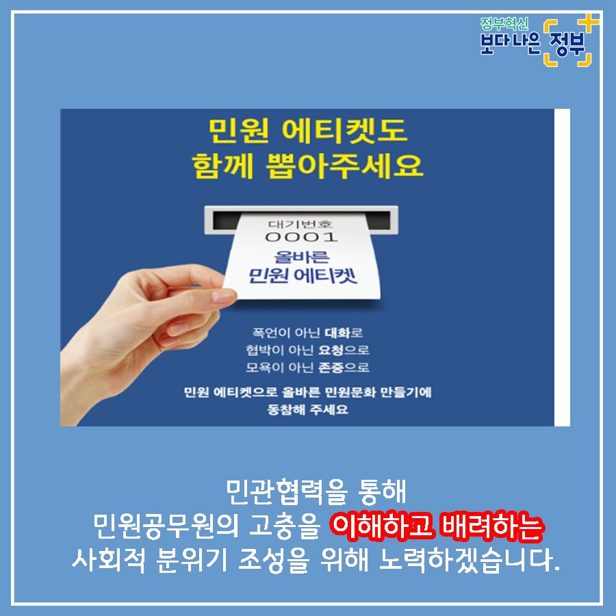 01.
국민과 가장 가까운 곳에 민원 공무원이 있습니다.
민원공무원의 안전과 인권을 적극 보호하겠습니다.

02.
민원실에서 엽총 발사 공무원 2명 사망
2018년 8월, 경북 봉화군 소천면사무소에서 
물부족 문제로 이웃과 다투다 민원 처리에 불만을 가진 B씨(77세)가
민원실에 난입해 '손들어'라 외친 뒤 엽총 4발을 발사했다. 

03.
민원인이 쇠파이프로 공무원 때려 부상
2020년 2월, 울산 중구청에서 생계비 지원금액에 불만을 품은
기초생활수급자 A씨(63세)가 사무실에 난입하여
담당 계장의 머리를 두차례 가격하였다.
결국, 병원으로 옮겨져 머리 부위를 봉합하였다. 

04.
2019년 한 해, 민원공무원에게 폭언, 폭행 등 위해를 가한 사례는
총 38,054건으로 2018년 대비 10.3% 상승하는 등 지속적인 증가추세이다.
(2018년 대비 3,570건 증가)
2018년: 34,484
2019: 38,054

05.
2019년 민원처리 과정에서 발생한 위법행위 통혜
폭언, 욕설: 32,312건
협박: 2,353건
폭행: 323건

폭언, 협박은 예삿일이 되어 버렸습니다. 

06.
나봉사(41세, 민원공무원)
떼쓰면 들어준다는 인식이 강해요.
지자체장님은 표를 의식하셔서 적극적으로 대처를 못하시고..
공권력 추락과 함께 시민의 불안감도 커졌습니다.
친적이나 적극행정만으로는 근절이 어려운 상황입니다. 

07.
안전한 민원환경 조성을 위한 사전예방
2020년까지 CCTV, 비상벨, 녹음전화 설치 완료
2021년까지 청원경찰 등 안전요원 전 기관 배치
경찰과 협업, 즉시 출동체계 구축
법질서 위반행위 엄정대응

08.
민원 에티켓도 함께 뽑아주세요
폭언이 아닌 대화로
협박이 아닌 요청으로 
모욕이 아닌 존중으로
민원 에티켓으로 올바른 민원문화 만들기에 동참해주세요.

민관협력을 통해 민원공무원의 고충을 이해하고 배려하는 사회적 분위기 조성을 위해 노력하겠습니다. 

09.
안전한 민원환경을 조성하여 민원공무원의 안전과 인권을 보호하고
국민에게 보다 나은 서비스를 제공하겠습니다.

정보혁신 보다 나은 정부

행정안전부와 각급 행정기관은 민원인의 폭행, 폭언, 공무집행방해 등으로부터
민원공무원을 보호하기 위하여 관련법에 따라 필요한 조치를 요구할 수 있습니다.  10번째 이미지