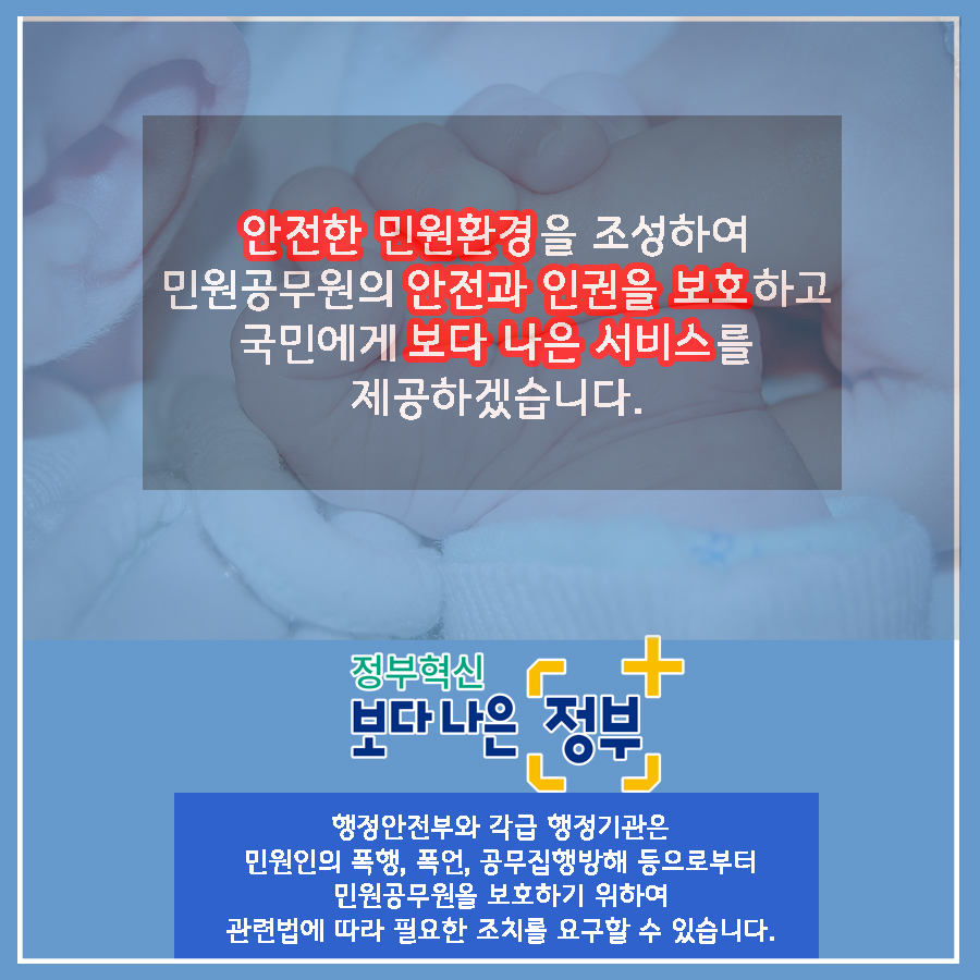 01.
국민과 가장 가까운 곳에 민원 공무원이 있습니다.
민원공무원의 안전과 인권을 적극 보호하겠습니다.

02.
민원실에서 엽총 발사 공무원 2명 사망
2018년 8월, 경북 봉화군 소천면사무소에서 
물부족 문제로 이웃과 다투다 민원 처리에 불만을 가진 B씨(77세)가
민원실에 난입해 '손들어'라 외친 뒤 엽총 4발을 발사했다. 

03.
민원인이 쇠파이프로 공무원 때려 부상
2020년 2월, 울산 중구청에서 생계비 지원금액에 불만을 품은
기초생활수급자 A씨(63세)가 사무실에 난입하여
담당 계장의 머리를 두차례 가격하였다.
결국, 병원으로 옮겨져 머리 부위를 봉합하였다. 

04.
2019년 한 해, 민원공무원에게 폭언, 폭행 등 위해를 가한 사례는
총 38,054건으로 2018년 대비 10.3% 상승하는 등 지속적인 증가추세이다.
(2018년 대비 3,570건 증가)
2018년: 34,484
2019: 38,054

05.
2019년 민원처리 과정에서 발생한 위법행위 통혜
폭언, 욕설: 32,312건
협박: 2,353건
폭행: 323건

폭언, 협박은 예삿일이 되어 버렸습니다. 

06.
나봉사(41세, 민원공무원)
떼쓰면 들어준다는 인식이 강해요.
지자체장님은 표를 의식하셔서 적극적으로 대처를 못하시고..
공권력 추락과 함께 시민의 불안감도 커졌습니다.
친적이나 적극행정만으로는 근절이 어려운 상황입니다. 

07.
안전한 민원환경 조성을 위한 사전예방
2020년까지 CCTV, 비상벨, 녹음전화 설치 완료
2021년까지 청원경찰 등 안전요원 전 기관 배치
경찰과 협업, 즉시 출동체계 구축
법질서 위반행위 엄정대응

08.
민원 에티켓도 함께 뽑아주세요
폭언이 아닌 대화로
협박이 아닌 요청으로 
모욕이 아닌 존중으로
민원 에티켓으로 올바른 민원문화 만들기에 동참해주세요.

민관협력을 통해 민원공무원의 고충을 이해하고 배려하는 사회적 분위기 조성을 위해 노력하겠습니다. 

09.
안전한 민원환경을 조성하여 민원공무원의 안전과 인권을 보호하고
국민에게 보다 나은 서비스를 제공하겠습니다.

정보혁신 보다 나은 정부

행정안전부와 각급 행정기관은 민원인의 폭행, 폭언, 공무집행방해 등으로부터
민원공무원을 보호하기 위하여 관련법에 따라 필요한 조치를 요구할 수 있습니다.  11번째 이미지