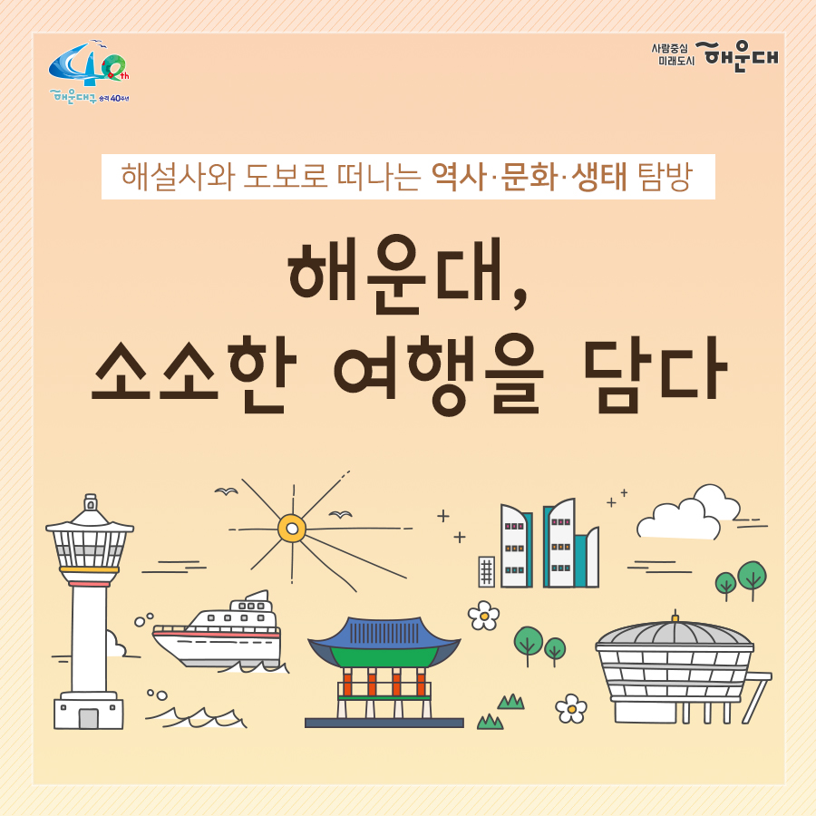 01. 
해설사와 도보로 떠나는 역사·문화·생태 탐방
해운대, 소소한 여행을 담다

02.
1코스 해운대의 시작, 동백섬
동백섬 입구→최치원 동상→누리마루→등대→해운대석각→출렁다리→황옥공주동상→조선비치호텔
 - 동백섬 생성 일대기
 - 동백섬 자연생태
 - 최치원 선생 일대기
 - 누리마루 건축 이야기
 - APEC 정상회담
 - 해운대 석각 전설
 - 확옥공주 전설

03. 
2코스 낭만 가득한 달맞이 언덕
해월정→달맞이언덕 전망대→문텐로드→달맞이 어울마당
 - 달맞이언덕 유래
 - 해월정의 유래
 - 와우산 전설
 - 춘원 이광수 이야기
 - 달맞이언덕 생태
 - 동해남부선 역사

04.
3코스 센텀시티 건축물 투어
영화의 전당→임권택 영화 박물관→벡스코, 부산시립미술관
 - 영화의전당 시설견학
 - 센텀시티 유래
 - 수영비행장 이야기
 - 임권택 영화 박물관 견학
 - 주요 건축물 해설

05. 
4코스 영화의 거리와 마린시티
부산 영화촬영스튜디오→ 수영만 요트경기장 88올림픽 기념탑→영화의거리→마린시티 마천루→더베이101
 - 영화촬영 스튜디오 견학
 - 수영만 요트경직장 역사
 - 영화의거리 소개
 - 마린시티 조성역사
 - 마천루 이야기

06.
5코스 푸른 바다마을 청사포
해월정사→마을 벽화거리→망부송→물양장, 등대→송장군비→구석기유적→다릿돌전망대
 - 청사포의 어원과 역사
 - 해월정사 성철스님 이야기
 - 망부송 전설
 - 미역밭 이야기
 - 손장군비 이야기
 - 구석기 유적 역사
 - 다릿돌의 어원과 배경

07.
6코스 항일운동 역사와 생태의 보고, 장산
대천공원→절골→항일촛불의거→이산표석→이모준공덕비→양윤폭포→모정원(애국지사 강근호 선생)
 - 절골의 유래
 - 항일촛불의거 이야기
 - 이산표석 이야기
 - 이모준공덕비 이야기 
 - 양운폭포와 장산의 생태
 - 모정원의 유래
 - 애국지사 강근호선생 이야기

08.
야간코스 1 대한민국 야경 1번지 동백섬&마린시티
동백섬 입구→최치원동상→누리마루→등대→해운대석각→출렁다리→황옥공주동상→조선비치호텔
 - 동백섬 등대광장에서 마라보는 누리마루 APEC하우스와 광안대교
 - 동백섬 선착장에서 바라보는 마린시티

09.
야간코스2 달빛 따라 걷는 달맞이언덕&문텐로드
해월정→달맞이언덕 전망대→문텐로드→달맞이어울성당
 - 해월정에서 바라보는 월출
 - 달맞이언덕 문텐로드
 - 달맞이언덕에서 바라보는 해운대해수욕장

10.
잔잔한 빛의 향연 센텀시티&영화의 전당
영화의전당→벡스코, 부산시립미술관
 - APEC나루공원에서 바라보는 영화의 전당
 - 수영강변 야경

11. 
7명 이상이 모여 신청하면 원하는 시간에 해설사와 함께 소소한 여행을 떠나실 수 있어요!
- 운영기간: 연중 신청자 맞춤 운영(주말, 야간도 가능)
- 신청기준: 7명 이상이 모여 신청
- 소요시간: 코스별 90분
- 진행방법: 향토해설사와 함께 신청한 코스를 도보로 탐방
- 비용: 무료
- 문의: 749-5631(소통협력과 평생교육팀)
 1번째 이미지