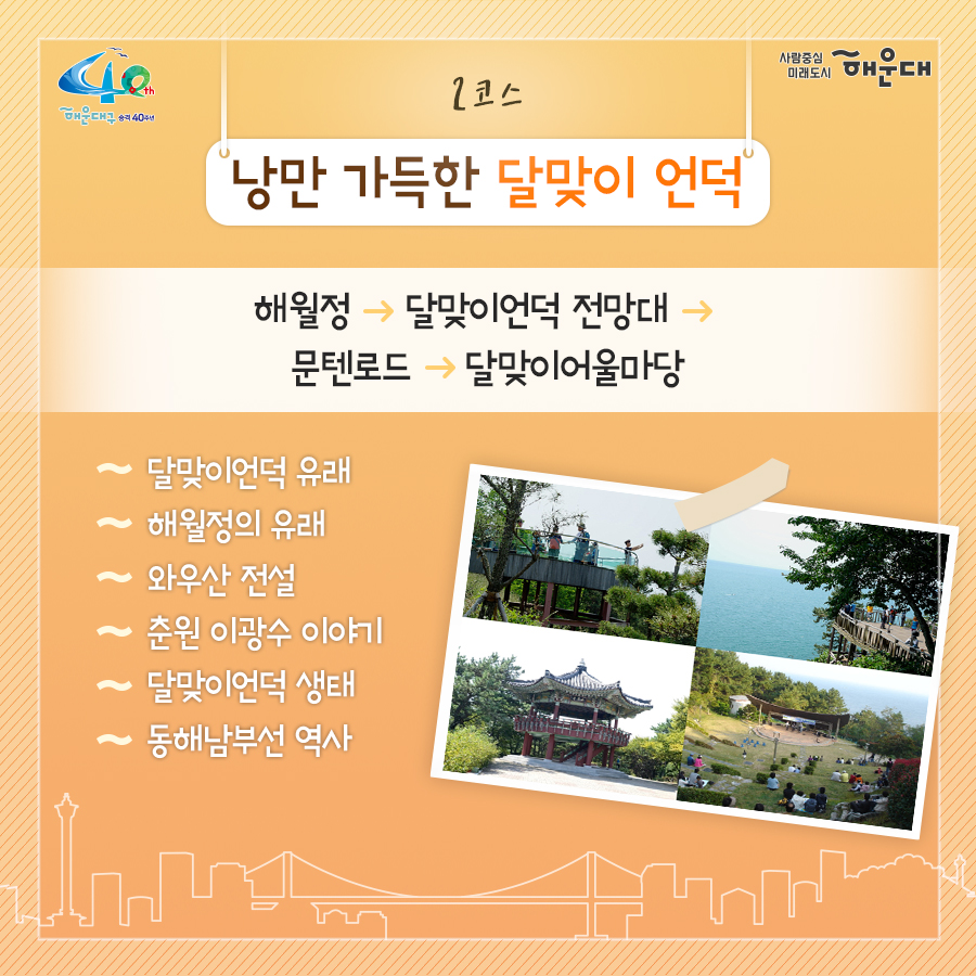 01. 
해설사와 도보로 떠나는 역사·문화·생태 탐방
해운대, 소소한 여행을 담다

02.
1코스 해운대의 시작, 동백섬
동백섬 입구→최치원 동상→누리마루→등대→해운대석각→출렁다리→황옥공주동상→조선비치호텔
 - 동백섬 생성 일대기
 - 동백섬 자연생태
 - 최치원 선생 일대기
 - 누리마루 건축 이야기
 - APEC 정상회담
 - 해운대 석각 전설
 - 확옥공주 전설

03. 
2코스 낭만 가득한 달맞이 언덕
해월정→달맞이언덕 전망대→문텐로드→달맞이 어울마당
 - 달맞이언덕 유래
 - 해월정의 유래
 - 와우산 전설
 - 춘원 이광수 이야기
 - 달맞이언덕 생태
 - 동해남부선 역사

04.
3코스 센텀시티 건축물 투어
영화의 전당→임권택 영화 박물관→벡스코, 부산시립미술관
 - 영화의전당 시설견학
 - 센텀시티 유래
 - 수영비행장 이야기
 - 임권택 영화 박물관 견학
 - 주요 건축물 해설

05. 
4코스 영화의 거리와 마린시티
부산 영화촬영스튜디오→ 수영만 요트경기장 88올림픽 기념탑→영화의거리→마린시티 마천루→더베이101
 - 영화촬영 스튜디오 견학
 - 수영만 요트경직장 역사
 - 영화의거리 소개
 - 마린시티 조성역사
 - 마천루 이야기

06.
5코스 푸른 바다마을 청사포
해월정사→마을 벽화거리→망부송→물양장, 등대→송장군비→구석기유적→다릿돌전망대
 - 청사포의 어원과 역사
 - 해월정사 성철스님 이야기
 - 망부송 전설
 - 미역밭 이야기
 - 손장군비 이야기
 - 구석기 유적 역사
 - 다릿돌의 어원과 배경

07.
6코스 항일운동 역사와 생태의 보고, 장산
대천공원→절골→항일촛불의거→이산표석→이모준공덕비→양윤폭포→모정원(애국지사 강근호 선생)
 - 절골의 유래
 - 항일촛불의거 이야기
 - 이산표석 이야기
 - 이모준공덕비 이야기 
 - 양운폭포와 장산의 생태
 - 모정원의 유래
 - 애국지사 강근호선생 이야기

08.
야간코스 1 대한민국 야경 1번지 동백섬&마린시티
동백섬 입구→최치원동상→누리마루→등대→해운대석각→출렁다리→황옥공주동상→조선비치호텔
 - 동백섬 등대광장에서 마라보는 누리마루 APEC하우스와 광안대교
 - 동백섬 선착장에서 바라보는 마린시티

09.
야간코스2 달빛 따라 걷는 달맞이언덕&문텐로드
해월정→달맞이언덕 전망대→문텐로드→달맞이어울성당
 - 해월정에서 바라보는 월출
 - 달맞이언덕 문텐로드
 - 달맞이언덕에서 바라보는 해운대해수욕장

10.
잔잔한 빛의 향연 센텀시티&영화의 전당
영화의전당→벡스코, 부산시립미술관
 - APEC나루공원에서 바라보는 영화의 전당
 - 수영강변 야경

11. 
7명 이상이 모여 신청하면 원하는 시간에 해설사와 함께 소소한 여행을 떠나실 수 있어요!
- 운영기간: 연중 신청자 맞춤 운영(주말, 야간도 가능)
- 신청기준: 7명 이상이 모여 신청
- 소요시간: 코스별 90분
- 진행방법: 향토해설사와 함께 신청한 코스를 도보로 탐방
- 비용: 무료
- 문의: 749-5631(소통협력과 평생교육팀)
 3번째 이미지