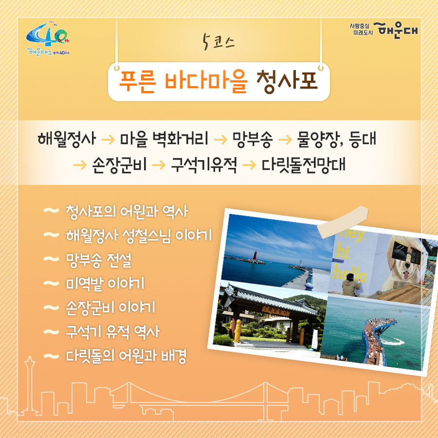 01. 
해설사와 도보로 떠나는 역사·문화·생태 탐방
해운대, 소소한 여행을 담다

02.
1코스 해운대의 시작, 동백섬
동백섬 입구→최치원 동상→누리마루→등대→해운대석각→출렁다리→황옥공주동상→조선비치호텔
 - 동백섬 생성 일대기
 - 동백섬 자연생태
 - 최치원 선생 일대기
 - 누리마루 건축 이야기
 - APEC 정상회담
 - 해운대 석각 전설
 - 확옥공주 전설

03. 
2코스 낭만 가득한 달맞이 언덕
해월정→달맞이언덕 전망대→문텐로드→달맞이 어울마당
 - 달맞이언덕 유래
 - 해월정의 유래
 - 와우산 전설
 - 춘원 이광수 이야기
 - 달맞이언덕 생태
 - 동해남부선 역사

04.
3코스 센텀시티 건축물 투어
영화의 전당→임권택 영화 박물관→벡스코, 부산시립미술관
 - 영화의전당 시설견학
 - 센텀시티 유래
 - 수영비행장 이야기
 - 임권택 영화 박물관 견학
 - 주요 건축물 해설

05. 
4코스 영화의 거리와 마린시티
부산 영화촬영스튜디오→ 수영만 요트경기장 88올림픽 기념탑→영화의거리→마린시티 마천루→더베이101
 - 영화촬영 스튜디오 견학
 - 수영만 요트경직장 역사
 - 영화의거리 소개
 - 마린시티 조성역사
 - 마천루 이야기

06.
5코스 푸른 바다마을 청사포
해월정사→마을 벽화거리→망부송→물양장, 등대→송장군비→구석기유적→다릿돌전망대
 - 청사포의 어원과 역사
 - 해월정사 성철스님 이야기
 - 망부송 전설
 - 미역밭 이야기
 - 손장군비 이야기
 - 구석기 유적 역사
 - 다릿돌의 어원과 배경

07.
6코스 항일운동 역사와 생태의 보고, 장산
대천공원→절골→항일촛불의거→이산표석→이모준공덕비→양윤폭포→모정원(애국지사 강근호 선생)
 - 절골의 유래
 - 항일촛불의거 이야기
 - 이산표석 이야기
 - 이모준공덕비 이야기 
 - 양운폭포와 장산의 생태
 - 모정원의 유래
 - 애국지사 강근호선생 이야기

08.
야간코스 1 대한민국 야경 1번지 동백섬&마린시티
동백섬 입구→최치원동상→누리마루→등대→해운대석각→출렁다리→황옥공주동상→조선비치호텔
 - 동백섬 등대광장에서 마라보는 누리마루 APEC하우스와 광안대교
 - 동백섬 선착장에서 바라보는 마린시티

09.
야간코스2 달빛 따라 걷는 달맞이언덕&문텐로드
해월정→달맞이언덕 전망대→문텐로드→달맞이어울성당
 - 해월정에서 바라보는 월출
 - 달맞이언덕 문텐로드
 - 달맞이언덕에서 바라보는 해운대해수욕장

10.
잔잔한 빛의 향연 센텀시티&영화의 전당
영화의전당→벡스코, 부산시립미술관
 - APEC나루공원에서 바라보는 영화의 전당
 - 수영강변 야경

11. 
7명 이상이 모여 신청하면 원하는 시간에 해설사와 함께 소소한 여행을 떠나실 수 있어요!
- 운영기간: 연중 신청자 맞춤 운영(주말, 야간도 가능)
- 신청기준: 7명 이상이 모여 신청
- 소요시간: 코스별 90분
- 진행방법: 향토해설사와 함께 신청한 코스를 도보로 탐방
- 비용: 무료
- 문의: 749-5631(소통협력과 평생교육팀)
 6번째 이미지