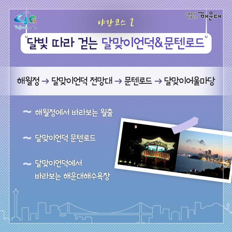 01. 
해설사와 도보로 떠나는 역사·문화·생태 탐방
해운대, 소소한 여행을 담다

02.
1코스 해운대의 시작, 동백섬
동백섬 입구→최치원 동상→누리마루→등대→해운대석각→출렁다리→황옥공주동상→조선비치호텔
 - 동백섬 생성 일대기
 - 동백섬 자연생태
 - 최치원 선생 일대기
 - 누리마루 건축 이야기
 - APEC 정상회담
 - 해운대 석각 전설
 - 확옥공주 전설

03. 
2코스 낭만 가득한 달맞이 언덕
해월정→달맞이언덕 전망대→문텐로드→달맞이 어울마당
 - 달맞이언덕 유래
 - 해월정의 유래
 - 와우산 전설
 - 춘원 이광수 이야기
 - 달맞이언덕 생태
 - 동해남부선 역사

04.
3코스 센텀시티 건축물 투어
영화의 전당→임권택 영화 박물관→벡스코, 부산시립미술관
 - 영화의전당 시설견학
 - 센텀시티 유래
 - 수영비행장 이야기
 - 임권택 영화 박물관 견학
 - 주요 건축물 해설

05. 
4코스 영화의 거리와 마린시티
부산 영화촬영스튜디오→ 수영만 요트경기장 88올림픽 기념탑→영화의거리→마린시티 마천루→더베이101
 - 영화촬영 스튜디오 견학
 - 수영만 요트경직장 역사
 - 영화의거리 소개
 - 마린시티 조성역사
 - 마천루 이야기

06.
5코스 푸른 바다마을 청사포
해월정사→마을 벽화거리→망부송→물양장, 등대→송장군비→구석기유적→다릿돌전망대
 - 청사포의 어원과 역사
 - 해월정사 성철스님 이야기
 - 망부송 전설
 - 미역밭 이야기
 - 손장군비 이야기
 - 구석기 유적 역사
 - 다릿돌의 어원과 배경

07.
6코스 항일운동 역사와 생태의 보고, 장산
대천공원→절골→항일촛불의거→이산표석→이모준공덕비→양윤폭포→모정원(애국지사 강근호 선생)
 - 절골의 유래
 - 항일촛불의거 이야기
 - 이산표석 이야기
 - 이모준공덕비 이야기 
 - 양운폭포와 장산의 생태
 - 모정원의 유래
 - 애국지사 강근호선생 이야기

08.
야간코스 1 대한민국 야경 1번지 동백섬&마린시티
동백섬 입구→최치원동상→누리마루→등대→해운대석각→출렁다리→황옥공주동상→조선비치호텔
 - 동백섬 등대광장에서 마라보는 누리마루 APEC하우스와 광안대교
 - 동백섬 선착장에서 바라보는 마린시티

09.
야간코스2 달빛 따라 걷는 달맞이언덕&문텐로드
해월정→달맞이언덕 전망대→문텐로드→달맞이어울성당
 - 해월정에서 바라보는 월출
 - 달맞이언덕 문텐로드
 - 달맞이언덕에서 바라보는 해운대해수욕장

10.
잔잔한 빛의 향연 센텀시티&영화의 전당
영화의전당→벡스코, 부산시립미술관
 - APEC나루공원에서 바라보는 영화의 전당
 - 수영강변 야경

11. 
7명 이상이 모여 신청하면 원하는 시간에 해설사와 함께 소소한 여행을 떠나실 수 있어요!
- 운영기간: 연중 신청자 맞춤 운영(주말, 야간도 가능)
- 신청기준: 7명 이상이 모여 신청
- 소요시간: 코스별 90분
- 진행방법: 향토해설사와 함께 신청한 코스를 도보로 탐방
- 비용: 무료
- 문의: 749-5631(소통협력과 평생교육팀)
 9번째 이미지