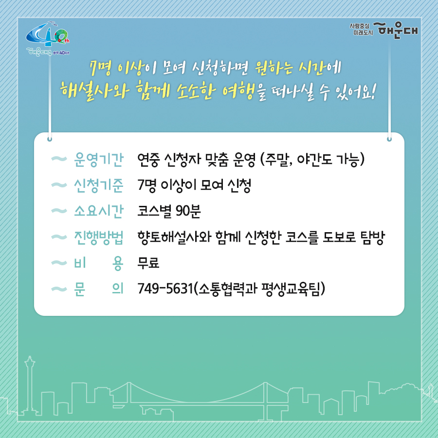 01. 
해설사와 도보로 떠나는 역사·문화·생태 탐방
해운대, 소소한 여행을 담다

02.
1코스 해운대의 시작, 동백섬
동백섬 입구→최치원 동상→누리마루→등대→해운대석각→출렁다리→황옥공주동상→조선비치호텔
 - 동백섬 생성 일대기
 - 동백섬 자연생태
 - 최치원 선생 일대기
 - 누리마루 건축 이야기
 - APEC 정상회담
 - 해운대 석각 전설
 - 확옥공주 전설

03. 
2코스 낭만 가득한 달맞이 언덕
해월정→달맞이언덕 전망대→문텐로드→달맞이 어울마당
 - 달맞이언덕 유래
 - 해월정의 유래
 - 와우산 전설
 - 춘원 이광수 이야기
 - 달맞이언덕 생태
 - 동해남부선 역사

04.
3코스 센텀시티 건축물 투어
영화의 전당→임권택 영화 박물관→벡스코, 부산시립미술관
 - 영화의전당 시설견학
 - 센텀시티 유래
 - 수영비행장 이야기
 - 임권택 영화 박물관 견학
 - 주요 건축물 해설

05. 
4코스 영화의 거리와 마린시티
부산 영화촬영스튜디오→ 수영만 요트경기장 88올림픽 기념탑→영화의거리→마린시티 마천루→더베이101
 - 영화촬영 스튜디오 견학
 - 수영만 요트경직장 역사
 - 영화의거리 소개
 - 마린시티 조성역사
 - 마천루 이야기

06.
5코스 푸른 바다마을 청사포
해월정사→마을 벽화거리→망부송→물양장, 등대→송장군비→구석기유적→다릿돌전망대
 - 청사포의 어원과 역사
 - 해월정사 성철스님 이야기
 - 망부송 전설
 - 미역밭 이야기
 - 손장군비 이야기
 - 구석기 유적 역사
 - 다릿돌의 어원과 배경

07.
6코스 항일운동 역사와 생태의 보고, 장산
대천공원→절골→항일촛불의거→이산표석→이모준공덕비→양윤폭포→모정원(애국지사 강근호 선생)
 - 절골의 유래
 - 항일촛불의거 이야기
 - 이산표석 이야기
 - 이모준공덕비 이야기 
 - 양운폭포와 장산의 생태
 - 모정원의 유래
 - 애국지사 강근호선생 이야기

08.
야간코스 1 대한민국 야경 1번지 동백섬&마린시티
동백섬 입구→최치원동상→누리마루→등대→해운대석각→출렁다리→황옥공주동상→조선비치호텔
 - 동백섬 등대광장에서 마라보는 누리마루 APEC하우스와 광안대교
 - 동백섬 선착장에서 바라보는 마린시티

09.
야간코스2 달빛 따라 걷는 달맞이언덕&문텐로드
해월정→달맞이언덕 전망대→문텐로드→달맞이어울성당
 - 해월정에서 바라보는 월출
 - 달맞이언덕 문텐로드
 - 달맞이언덕에서 바라보는 해운대해수욕장

10.
잔잔한 빛의 향연 센텀시티&영화의 전당
영화의전당→벡스코, 부산시립미술관
 - APEC나루공원에서 바라보는 영화의 전당
 - 수영강변 야경

11. 
7명 이상이 모여 신청하면 원하는 시간에 해설사와 함께 소소한 여행을 떠나실 수 있어요!
- 운영기간: 연중 신청자 맞춤 운영(주말, 야간도 가능)
- 신청기준: 7명 이상이 모여 신청
- 소요시간: 코스별 90분
- 진행방법: 향토해설사와 함께 신청한 코스를 도보로 탐방
- 비용: 무료
- 문의: 749-5631(소통협력과 평생교육팀)
 11번째 이미지