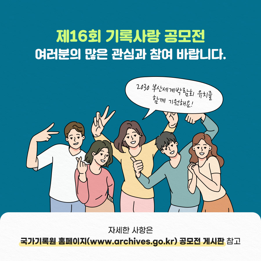 제16회 국가기록원 기록사랑 공모전

<공모전개요>
◎ 공모명 : 제16회 기록사랑 공모전
◎ 공모주제 : 2개 주제 중 택 1

 ① ‘나의 엑스포 경험’ 또는 ‘2030 부산 엑스포 유치’ 희망 
  ▸ ‘나의 엑스포 경험담’ 또는 ‘2030 부산세계박람회 유치’를 함께 기원해봐요!
 ② 새희망, 새출발, 그 두근거림
  ▸ 입학, 새학년, 취직, 새로운 도전 등 두근거리는 우리 일상을 기록으로 표현해요!

◎ 공모기간 : 2023. 3. 2.(목) ~ 4. 10.(월) 24:00까지  ※ 입상자 발표 : 2023. 5. 26.(홈페이지 게시 예정)
◎ 참가대상 : 초등학생 이상 전 국민(초등부, 중·고등부, 일반부) * 동일 연령 청소년 참가 가능
◎ 공모부문 : 글짓기(시·산문), 그림그리기(포스터·캘리그래피), 동영상 제작

☎ 문의 : 국가기록원 서비스정책과 ‘기록사랑 공모전’ 담당자(031-750-2189)
  * 기타 자세한 사항은 국가기록원·부산광역시 홈페이지 참고 6번째 이미지