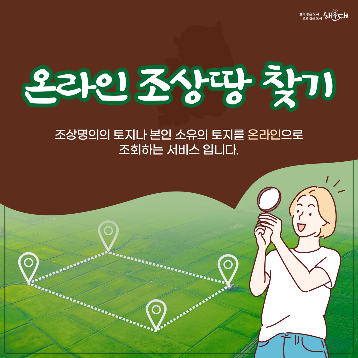 온라인 조상땅 찾기
조상명의의 토지나 본인 소유의 토지를 온라인으로 조회하는 서비스입니다.

◉신청방법
  ▷온라인 – 국가공간정보통합플랫폼(kgeop.go.kr)에 접속하여 ‘토지찾기’                화면에서 조상 땅 찾기
 
  ▷오프라인 - 전국 구군 토지정보과 또는 지적과 어디서나 방문신청

◉온라인 신청 대상
    ▷ 2008.1.1. 이후 사망한 부모, 배우자, 자녀
 
◉방문신청 원할 경우 준비서류 
   ▷ 신분증과 상속대상자임을 확인할 수 있는 서류
            (제적등본·가족관계증명서·기본증명서)

◉문의
  ▷콜센터 1899-6523
  ▷해운대구 토지정보과 051-749-4771 1번째 이미지