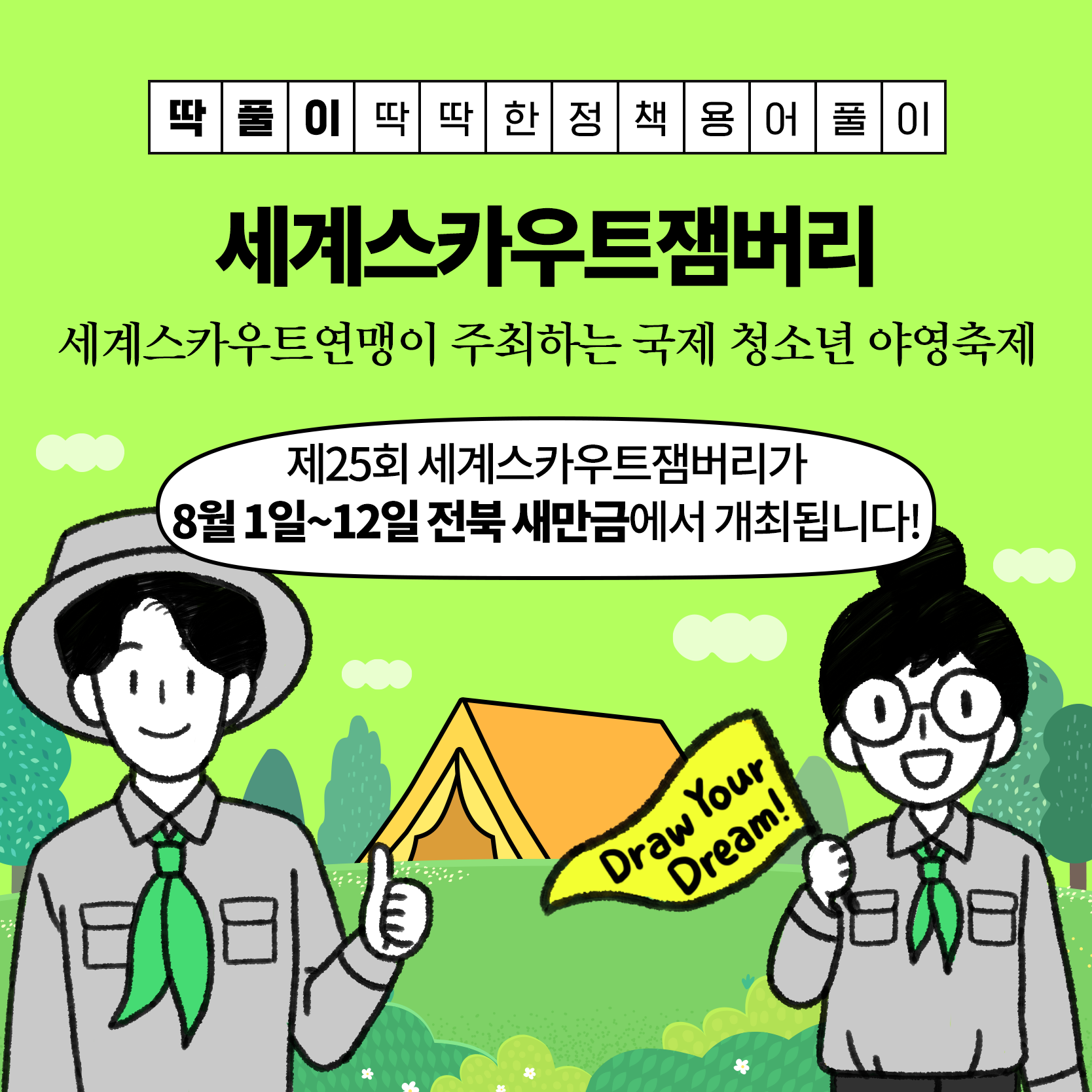 행사 개요
일시/장소 : '23. 8. 1. ~ 8. 12.(12일간) / 전북 새만금 잼버리부지
참가대상 : 14~17세 스카우트 청소년(170여개국 5만여명)
주    최 : 세계스카우트연맹·한국스카우트연맹
주    관 : 2023 새만금 세계스카우트잼버리조직위원회
행사내용 : 개·폐영식, 영내·외 과정활동, 문화교류·체험, 전시 등
※ 일반인도 일일 방문프로그램 참여 가능(스카우트 전시, 문화체험, 기념품샵 등) 1번째 이미지