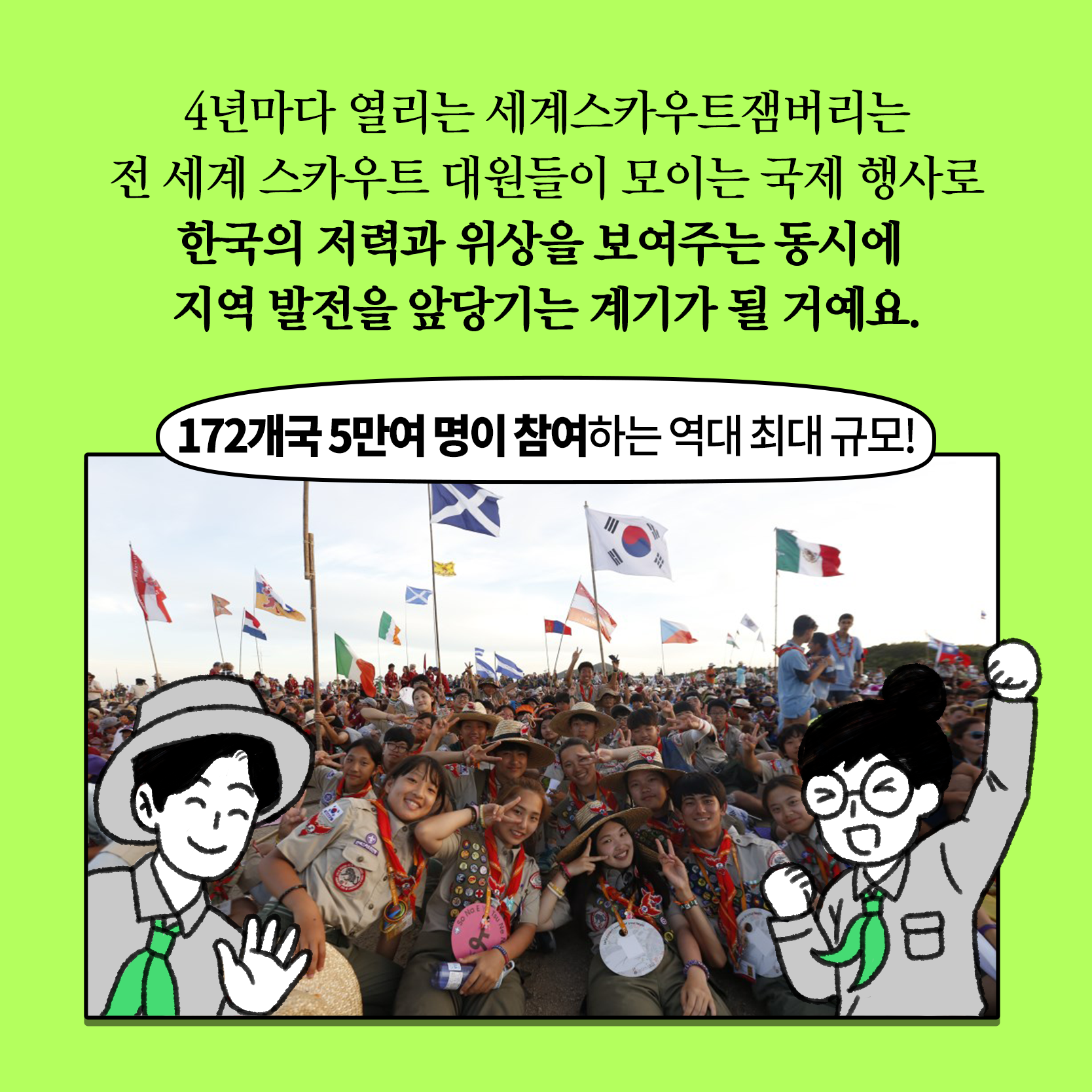 행사 개요
일시/장소 : '23. 8. 1. ~ 8. 12.(12일간) / 전북 새만금 잼버리부지
참가대상 : 14~17세 스카우트 청소년(170여개국 5만여명)
주    최 : 세계스카우트연맹·한국스카우트연맹
주    관 : 2023 새만금 세계스카우트잼버리조직위원회
행사내용 : 개·폐영식, 영내·외 과정활동, 문화교류·체험, 전시 등
※ 일반인도 일일 방문프로그램 참여 가능(스카우트 전시, 문화체험, 기념품샵 등) 2번째 이미지