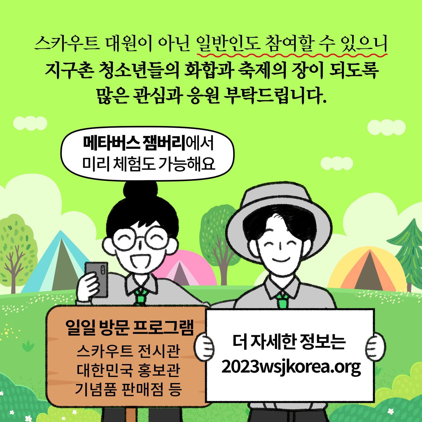 행사 개요
일시/장소 : '23. 8. 1. ~ 8. 12.(12일간) / 전북 새만금 잼버리부지
참가대상 : 14~17세 스카우트 청소년(170여개국 5만여명)
주    최 : 세계스카우트연맹·한국스카우트연맹
주    관 : 2023 새만금 세계스카우트잼버리조직위원회
행사내용 : 개·폐영식, 영내·외 과정활동, 문화교류·체험, 전시 등
※ 일반인도 일일 방문프로그램 참여 가능(스카우트 전시, 문화체험, 기념품샵 등) 4번째 이미지