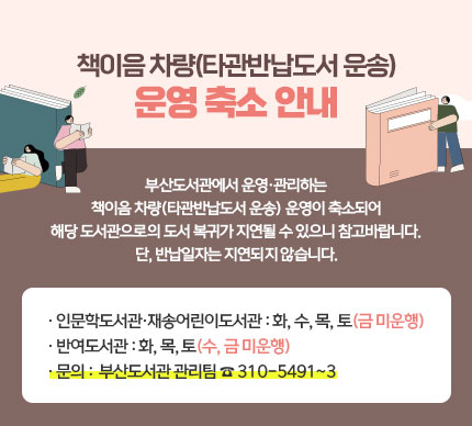 책이음 차량(타관반납도서 운송) 운영 축소 안내

부산도서관에서 운영·관리하는
책이음 차량(타관반납도서 운송) 운영이 축소되어
해당 도서관으로의 도서 복귀가 지연될 수 있으니 참고바랍니다.
단, 반납일자는 지연되지 않습니다.

 

○ 인문학도서관·재송어린이도서관 : 화, 수, 목, 토(금 미운행)
○ 반여도서관 : 화, 목, 토(수, 금 미운행)

☎문의☎ 부산도서관 관리팀 310-5491~3