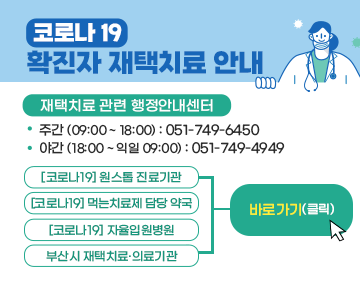 코로나19 확진자 재택치료 안내

재택치료 관련 행정안내센터
 - 주간 (09:00 ~ 18:00) : 051-749-6450
 - 야간 (18:00 ~ 익일 09:00) : 051-749-4949

[코로나19] 원스톱 진료기관, [코로나19] 먹는치료제 담당 약국, 
[코로나19] 자율입원병원, 부산시 재택치료·의료기관
> 바로가기(클릭)