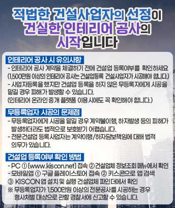 적법한 건설사업자의 선정이 건실한 인테리어 공사의 시작입니다.

 ㅇ 인테리어 공사 시 유의사함

- 인테리어 공사 계약을 체결하기 전에 건설업 등록여부를 확인하세요(1,500만원 이상의 인테리어 공사는 건설업등록 건설사업자가 시공해야 합니다.)

- 사업자등록을 했지만 건설업 등록을 하지 않은 무등록자에게 시공을 맡길 경우 피해가 발생할 수 있습니다. (인테리어 온라인 중개 플랫폼 이용시에도 꼭 확인해야 합니다.)

ㅇ 무등록업자 시공의 문제점

- 무등록업자에게 시공을 맡길 경우 계약불이행, 하자발생 등의 피해가 발생하더라도 법적으로 보호받기 어렵습니다.

- 전문건설업 등록사업자는 계약이행/하자담보책임에 대해 법적 의무가 있습니다.

ㅇ 건설업 등록여부 확인 방법

- PC ① [www.kiscon.net] 접속 ② 건설업체 정보조회 메뉴에서 확인

- 모바일앱 ① 구글 플레이스토어 접속 ② 키스콘으로 앱 검색
③ KISCON 앱 설치 및 실행 건설업체 파인더에서 확인

※ 무등록업자가 1,500만원 이상의 전문공사를 시공하는 경우 형사처벌 대상으로 관할 경찰서에 신고할 수 있습니다.