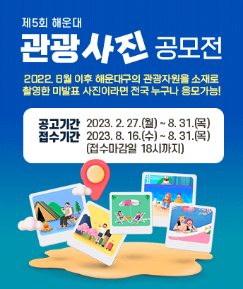 제5회 해운대 관광사진 공모전
2022. 8월 이후 해운대구의 관광자원을 소재로
촬영한 미발표 사진이라면 전국 누구나 응모가능!
공고기간: 2023. 2. 27.(월) ~ 8. 31.(목)
접수기간: 2023. 8. 16.(수) ~ 8. 31.(목) (접수마감일 18시까지)
