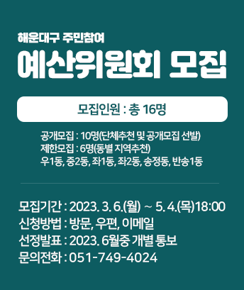 해운대구 주민참여 예산위원회 모집
모집인원 : 총 16명
- 공개모집 : 10명(단체추천 및 공개모집 선발)
- 제한모집 : 6명(동별 지역추천) 우1동, 중2동, 좌1동, 좌2동, 송정동, 반송1동
모집기간 : 2023. 3. 6.(월) ∼ 5. 4.(목)18:00 限
신청방법 : 방문, 우편, 이메일
선정발표 : 2023. 6월중 개별 통보
문의전화 : 051-749-4024