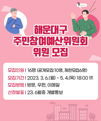해운대구 주민참여예산위원회 위원 모집

 
모집인원: 16명(공개모집:10명, 제한모집6명)
모집기간: 2023. 3. 6.(월) ~ 5. 4.(목) 18:00 限
모집방법:방문, 우편, 이메일
선정발표: 23. 6월중 개별통보
