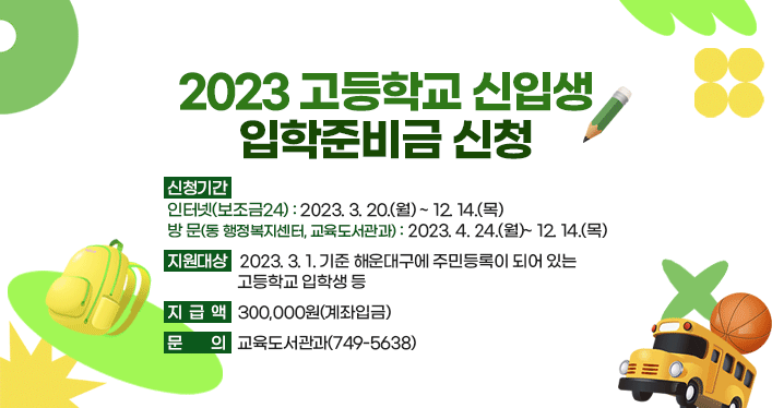 2023 고등학교 신입생 입학준비금 신청

신청기간
- 인터넷(보조금24) : 2023. 3. 20.(월)~ 12. 14.(목)
- 방문(동 행정복지센터, 교육도서관과) : 2023. 4. 24.(월)~ 12. 14.(목)

지원대상 : 2023. 3. 1. 기준 해운대구에 주민등록이 되어 있는 고등학교 입학생 등

지급액 : 300,000원(계좌입금)

문의 : 교육도서관과(749-5638)

