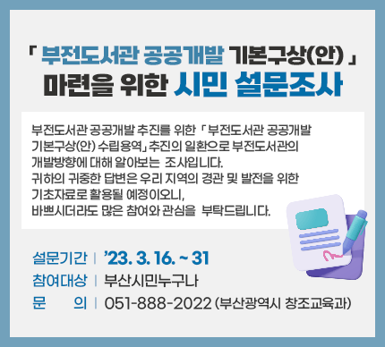「부전도서관 공공개발 기본구상(안) 」
마련을 위한 시민 설문조사

부전도서관 공공개발 추진를 위한「부전도서관 공공개발 기본구상(안) 수립용역」추진의 일환으로 부전도서관의 개발방향에 대해 알아보는 조사입니다. 귀하의 귀중한 답변은 우리 지역의 경관 및 발전을 위한 기초자료로 활용될 예정이오니, 바쁘시더라도 많은 참여와 관심을 부탁드립니다. 

설문기간 : ’23. 3. 16. ~ 31
참여대상: 부산시민누구나
문    의 : 051-888-2022 (부산광역시 창조교육과)