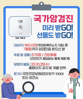 
국가암검진
미리 받Go! 선물도 받GO!
(경품-체중계)

대상자 : 부산시민(주민등록주소지 기준) 중 7월말까지 암검진을 받으신 분
추첨 및 경품 : 570명 / 건강용품 (건전지가 필요없는 펌핑 체중계)
당첨자 발표 : 23.10.25(수) 홈페이지 공지 및 개별 연락
문 의 : 국민건강보험공단(1577-1000) 또는 보건소
