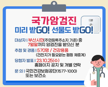 국가암검진
미리 받Go! 선물도 받GO!


대상자 : 부산시민(주민등록주소지 기준) 중 7월말까지 암검진을 받으신 분
추첨 및 경품 : 570명 / 건강용품 (건전지가 필요없는 펌핑 체중계)
당첨자 발표 : 23.10.25(수) 홈페이지 공지 및 개별 연락
문 의 : 국민건강보험공단(1577-1000) 또는 보건소