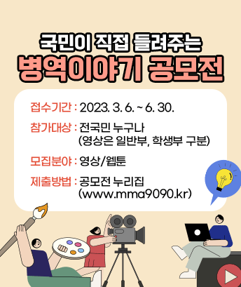 국민이 직접 들려주는 병역이야기 공모전

접수기간 : 2023. 3. 6. ~ 6. 30.
참가대상 : 전국민 누구나 (영상은 일반부, 학생부 구분)
모집분야 : 영상/웹툰
제출방법 : 공모전 누리집 (www.mma9090.kr)
 