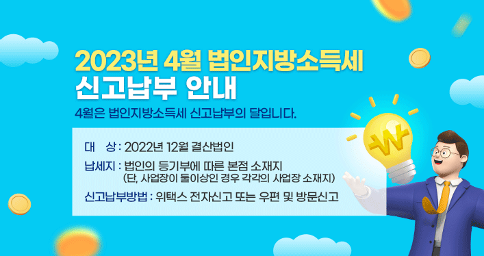 2023년 4월 법인지방소득세 신고납부 안내

4월은 법인지방소득세 신고납부의 달입니다.

- 대상: 2022년 12월 결산법인

- 납세지: 법인의 등기부에 따른 본점 소재지
(단, 사업장이 둘이상인 경우 각각의 사업장 소재지)

- 신고납부방법: 위택스 전자신고 또는 우편 및 방문신고
