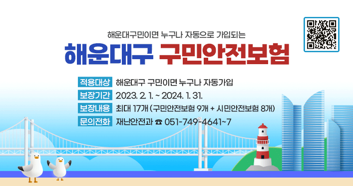 해운대구민이면 누구나 자동으로 가입되는 해운대구 구민안전보험
(QR코드 : http://m.site.naver.com/15WC5)

적용대상: 해운대구 구민이면 누구나 자동가입
보장기간: 2023. 2. 1. ~ 2024. 1. 31.
보장내용: 최대 17개 (구민안전보험 9개 + 시민안전보험 8개)
문의전화: 재난안전과 ☎ 051-749-4641~7
