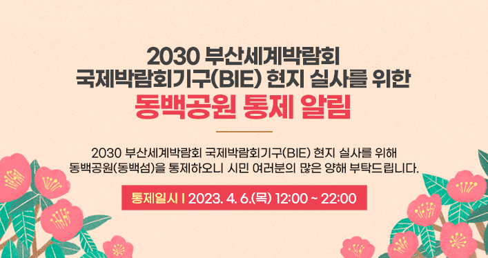 2030 부산세계박람회 국제박람회기구(BIE) 현지 실사를 위한 동백공원 통제 알림

 

2030 부산세계박람회 국제박람회기구(BIE) 현지 실사를 위해
동백공원(동백섬)을 통제하오니 시민 여러분의 많은 양해 부탁드립니다.

통제일시: 2023. 4. 6.(목) 12:00 ~ 22:00
