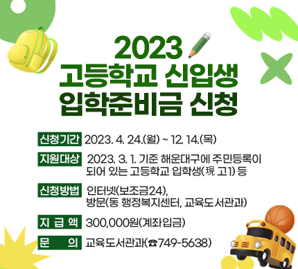 2023 고등학교 신입생 입학준비금 신청

 

신청기간 : 2023. 4. 24.(월) ~ 12. 14.(목)

지원대상 : 2023. 3. 1. 기준 해운대구에 주민등록이 되어 있는 고등학교 입학생(現 고1) 등

신청방법 : 인터넷(보조금24), 방문(동 행정복지센터, 교육도서관과)

지급액 : 300,000원(계좌입금)

문의 : 교육도서관과(☎749-5638) 