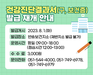 건강진단결과서(구, 보건증) 발급 재개 안내


발급개시: 2023. 8. 1.(화)
발급장소: 반송보건지소 (재반지소 발급 불가)
운영시간: 평일 09:00~18:00 (점심시간 12:00~13:00)
수수료: 3,000원
문의전화: 051-544-4000, 051-749-6978, 051-749-6979