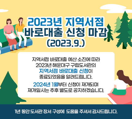 2023년 지역서점 바로대출 신청 마감(2023.9.)

지역서점 바로대출 예산 소진에 따라

2023년 해운대구 구립도서관의

지역서점 바로대출 신청이 종료되었음을 알려드립니다.

2024년 1월부터 신청이 재개되며 재개일시는 추후 별도로 공지하겠습니다.

1년 동안 도서관 장서 구성에 도움을 주셔서 감사드립니다.