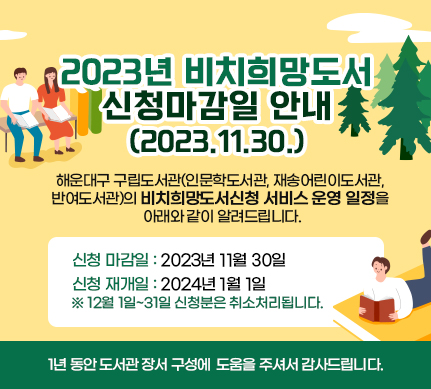 2023년 비치희망도서 신청마감일 안내(2023.11.30.)

해운대구 구립도서관~~(~~인문학도서관, 재송어린이도서관, 반여도서관)의

비치희망도서신청 서비스 운영 일정을 아래와 같이 알려드립니다.

신청 마감일 : 2023년 11월 30일

신청 재개일 : 2024년 1월 1일

※ 12월 1일~31일 신청분은 취소처리됩니다.

1년 동안 도서관 장서 구성에 도움을 주셔서 감사드립니다.