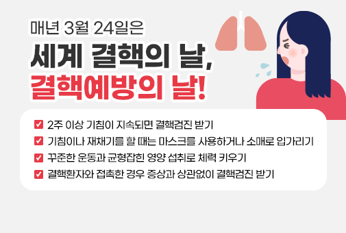 매년 3월 24일은 세계 결핵의 날, 결핵예방의 날!

2주 이상 기침이 지속되면 결핵검진 받기
기침이나 재채기를 할 때는 마스크를 사용하거나 소매로 입가리기
꾸준한 운동과 균형잡힌 영양 섭취로 체력 키우기
결핵환자와 접촉한 경우 증상과 상관없이 결핵검진 받기