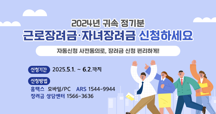 2024년 귀속 정기분
근로장려금·자녀장려금 신청하세요.

자동신청 사전동의로, 장려금 신청 편리하게! 

신청기간 : 2025.5.1.~6.2.까지
신청방법
홈택스 : 모바일/PC  ARS: 1544-9944 장려금 상담센터 :1566-3636
