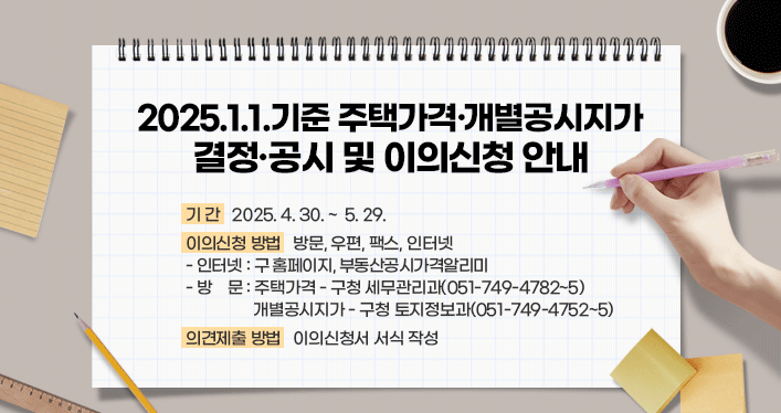 2025.1.1.기준 주택가격·​개별공시지가 결정, 공시 및 이의신청 안내

기 간: 2025.4.30. ~ 5.29.
이의신청 방법: 방문, 우편, 팩스, 인터넷
- 인터넷: 구 홈페이지, 부동산공시가격알리미
-방 문: 주택가격 - 구청 세무관리과(051-749-4782~5)​
     개별공시지가 - 구청 토지정보과(051-749-4752~5)     
의견제출 방법: 이의신청서 서식 작성
