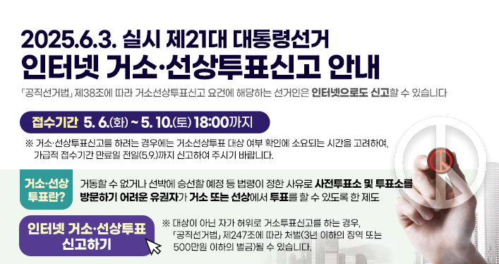 2025.6.3. 실시 제21대 대통령선거
인터넷 거소·선상투표신고 안내

「공직선거법」 제38조에 따라 거소선상투표신고 요건에 해당하는 선거인은 인터넷으로도 신고할 수 있습니다

접수기간 5.6.(화) ~ 5.10.(토) 18:00까지
※ 거소·선상투표신고를 하려는 경우에는 거소선상투표 대상 여부 확인에 소요되는 시간을 고려하여, 가급적 접수기간 만료일 전일(5.9.)까지 신고하여 주시기 바랍니다.


거소·선상투표란?
거동할 수 없거나 선박에 승선할 예정 등 법령이 정한 사유로 사전투표소 및 투표소를 방문하기 어려운 유권자가 거소 또는 선상에서 투표를 할 수 있도록 한 제도


인터넷 거소·선상투표 신고하기

※ 대상이 아닌 자가 허위로 거소투표신고를 하는 경우, 「공직선거법」 제247조에 따라 처벌(3년 이하의 징역 또는 500만원 이하의 벌금)될 수 있습니다.
