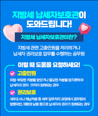지방세 납세자보호관이
도와드립니다!

지방세 납세자보호관이란?
지방세 관련 고충민원을 처리하거나
납세자 권리보호 업무를 수행하는 공무원

이럴 때 도움을 요청하세요!
고충민원 : 위법·부당한 처분을 받았거나 필요한 처분을 받지못하여
납세자의 권리 ·이익이 침해되는 경우
권리보호 : 세무조사나 체납처분 등 세무 업무처리 과정에서 공무원의
법령위반, 재량권 남용 등으로 납세자의 권리가 침해되는 경우


