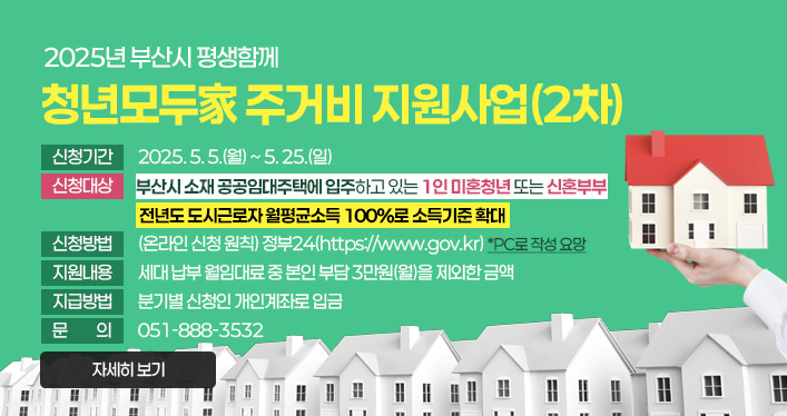 2025년 부산시 평생함께
청년모두家 주거비 지원사업(2차)

- 신청기간 : 2025. 5. 5.(월) ~ 5. 25.(일)
- 신청대상 : 부산시 소재 공공임대주택에 입주하고 있는 1인 미혼청년 또는 신혼부부
전년도 도시근로자 월평균소득 100%로 소득기준 확대
- 신청방법 : (온라인 신청 원칙) 정부24(https://www.gov.kr) *PC로 작성 요망
- 지원내용 : 세대 납부 월임대료 중 본인 부담 3만원(월)을 제외한 금액
- 지급방법 : 분기별 신청인 개인계좌로 입금
- 문의 : 051-888-3532

자세히 보기