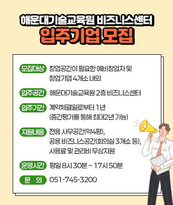 해운대기술교육원 비즈니스센터 입주기업 모집

- 모집대상: 창업공간이 필요한 예비창업자 및 창업기업 4개소 내외
- 입주공간: 해운대기술교육원 2층 비즈니스센터
- 입주기간: 계약체결일로부터 1년(중간평가를 통해 최대2년 가능)
- 지원내용: 전용 사무공간(약4평), 공용 비즈니스공간(회의실 3개소 등), 사용료 및 관리비 무상지원
- 운영시간: 평일 8시 30분 ~ 17시 50분
- 문    의: 051-745-3200